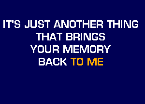 ITS JUST ANOTHER THING
THAT BRINGS
YOUR MEMORY
BACK TO ME