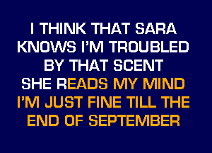 I THINK THAT SARA
KNOWS I'M TROUBLED
BY THAT SCENT
SHE READS MY MIND
I'M JUST FINE TILL THE
END OF SEPTEMBER