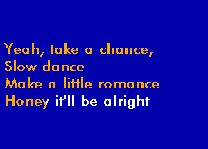 Yeah, take a chance,
Slow dance

Make a lifile romance

Honey it'll be alright