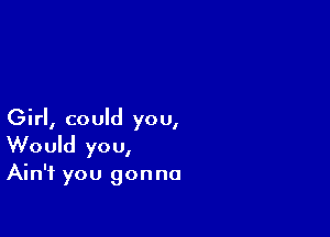 Girl, could you,
Would you,

Ain't you gonna