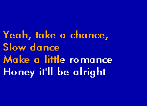 Yeah, take a chance,
Slow dance

Make a lifile romance

Honey it'll be alright
