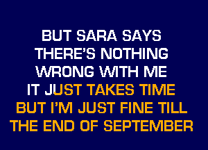 BUT SARA SAYS
THERE'S NOTHING
WRONG WITH ME

IT JUST TAKES TIME
BUT I'M JUST FINE TILL
THE END OF SEPTEMBER