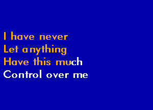 I have never
Lei anything

Have this much
Control over me