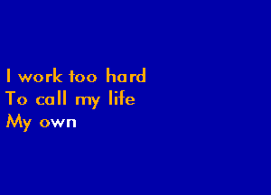 I work too hard

To call my life
My own
