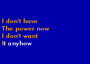 I don't have

The power now

I don't want
If a nyhow