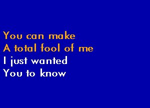 You can make
A total fool of me

I iusf wanted
You to know