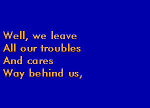 Well, we leave
All our troubles

And ca res

Way be hind us,