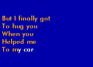 But I finally got
To hug you

When you
Helped me
To my car