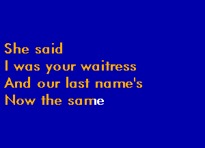 She said

I was your waitress

And our last name's
Now the so me