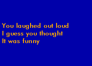 You laughed out loud

I guess you thought
It was funny