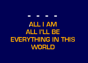 ALL I AM

ALL I'LL BE
EVERYTHING IN THIS
WORLD