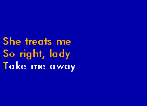 She treats me

So rig hi, Ia dy

Ta ke me away