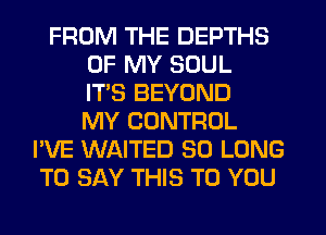 FROM THE DEPTHS
OF MY SOUL
ITS BEYOND
MY CONTROL
I'VE WAITED SO LONG
TO SAY THIS TO YOU