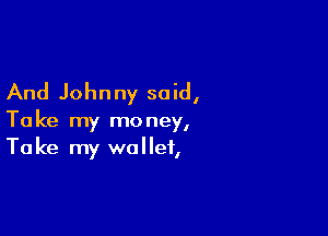 And Johnny said,

Take my money,
Take my wallet,