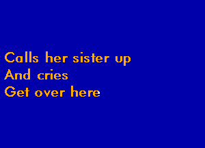 Calls her sister up

And cries
Get over here