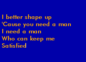 I heifer shape up
'Cause you need a man

I need a man
Who can keep me

Satisfied