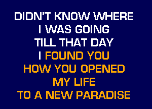 DIDN'T KNOW WHERE
I WAS GOING
TILL THAT DAY
I FOUND YOU
HOW YOU OPENED
MY LIFE
TO A NEW PARADISE