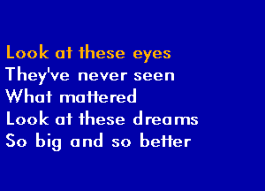 Look of these eyes
They've never seen

What moiiered
Look at these dreams
50 big and so beHer