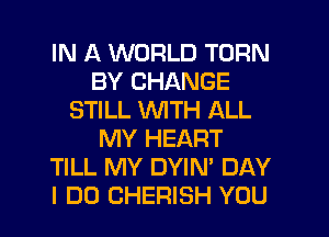 IN A WORLD TURN
BY CHANGE
STILL WITH ALL
MY HEART
TILL MY DYIN' DAY
I DO CHERISH YOU