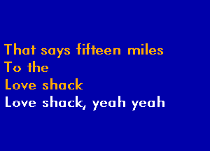 That says fifteen miles

To the

Love shack
Love shack, yeah yeah