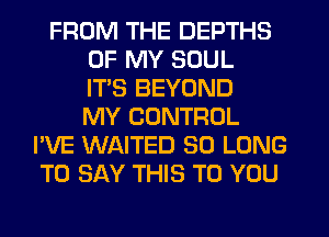 FROM THE DEPTHS
OF MY SOUL
ITS BEYOND
MY CONTROL
I'VE WAITED SO LONG
TO SAY THIS TO YOU