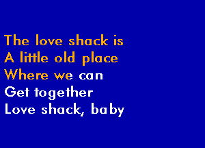 The love shock is
A lime old place

Where we co n

Get together
Love shack, be by