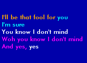 I'll be that fool for you
I'm sure

You know I don't mind

yes