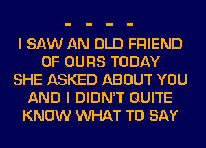 I SAW AN OLD FRIEND
0F OURS TODAY
SHE ASKED ABOUT YOU
AND I DIDN'T QUITE
KNOW WHAT TO SAY