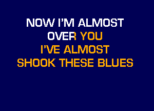 NOW I'M ALMOST
OVER YOU
I'VE ALMOST
SHOOK THESE BLUES