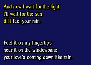 And now I wait for the light
I'll wait for the sun
till I feel you! win

Feel it on my fingettips
hear it on the windowpane
your Iove's coming down like rain