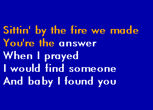 SiHin' by he fire we made
You're the answer

When I prayed
I would find someone

And be by I found you