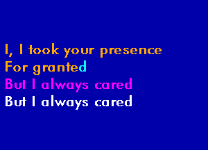 I, I took your presence
For granted

But I always cared