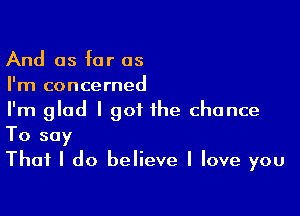 And as far as
I'm concerned

I'm glad I got the chance
To say

That I do believe I love you