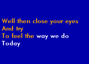 Well then close your eyes
And try

To feel the way we do
Today