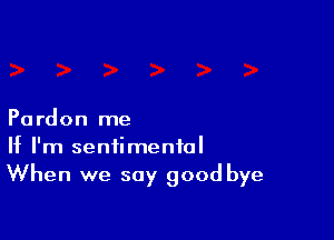 Pardon me

If I'm sentimental
When we say good bye