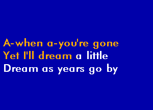 A-when o-you're gone

Yet I'll dream a Iiflle
Dream as years go by