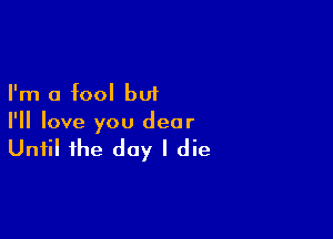 I'm a fool but

I'll love you dear

Until the day I die