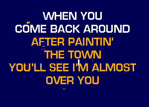 . WHEN YOU
COME BACK AROUND
AFTER PAINTIN'
THE TOWN
YOU'LL SEE I'M ALMOST
OVER YOU