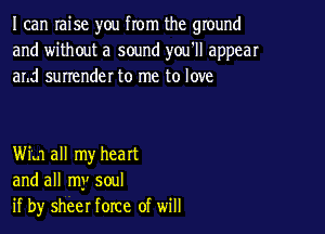 I can raise you from the ground
and without a sound you'll appear
and surrender to me to love

Win all my heart
and all my soul
if by sheer force of will