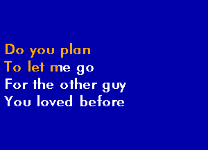 Do you plan
To let me go

For the other guy
You loved before