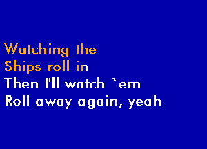 Watching the
Ships roll in

Then I'll watch em
Roll away again, yeah