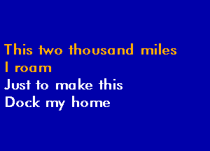 This two thousand miles
I room

Just to make this
Dock my home