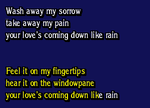 Wash away my sorrow
fake away my pain
your love's coming down like rain

Feel it on my fingettips
hear it on the windowpane
your Iove's coming down like rain