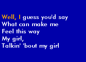 Well, I guess you'd say
What can make me

Feel this way
My girl,
Talkin' 'bout my girl