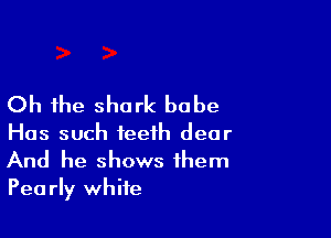 Oh the shark babe

Has such teeth dear
And he shows them
Pearly white
