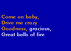 Come on be by,
Drive me crazy

Good ness, gracious,
Great balls of fire