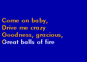 Come on be by,
Drive me crazy

Good ness, gracious,
Great balls of fire
