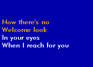 Now there's no
Welcome look

In your eyes
When I reach for you