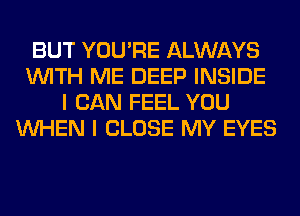 BUT YOU'RE ALWAYS
WITH ME DEEP INSIDE
I CAN FEEL YOU
WHEN I CLOSE MY EYES