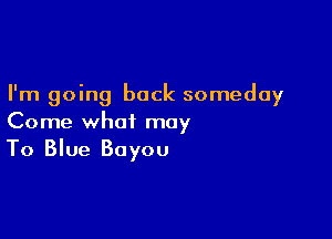 I'm going back someday

Come what may
To Blue Bayou